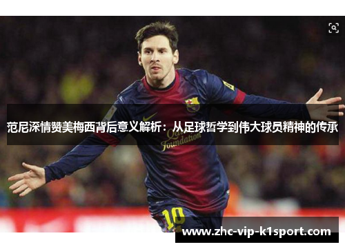 范尼深情赞美梅西背后意义解析：从足球哲学到伟大球员精神的传承