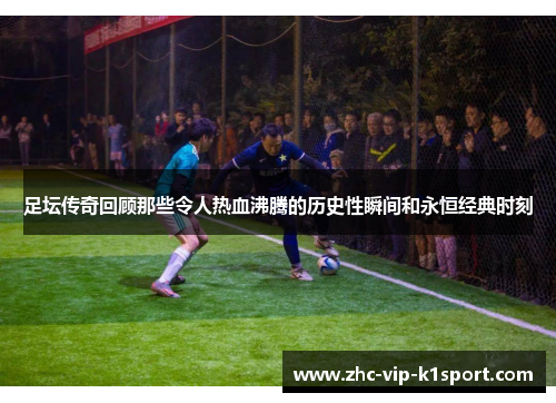 足坛传奇回顾那些令人热血沸腾的历史性瞬间和永恒经典时刻