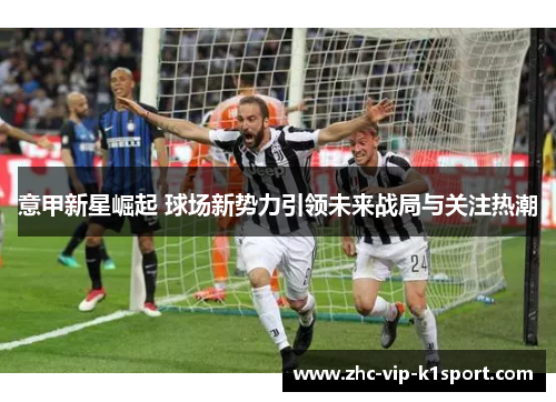 意甲新星崛起 球场新势力引领未来战局与关注热潮 意甲新星崛起 球场新势力引领未来战局与关注热潮
