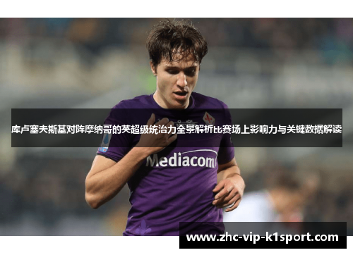 库卢塞夫斯基对阵摩纳哥的英超级统治力全景解析比赛场上影响力与关键数据解读 库卢塞夫斯基对阵摩纳哥的英超级统治力全景解析比赛场上影响力与关键数据解读