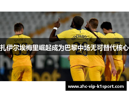 扎伊尔埃梅里崛起成为巴黎中场无可替代核心